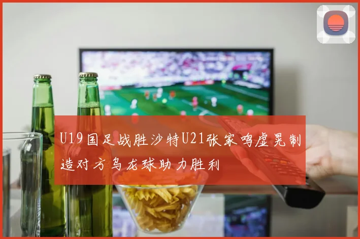 U19国足战胜沙特U21张家鸣虚晃制造对方乌龙球助力胜利