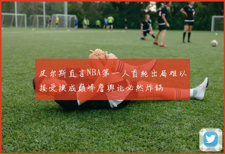 皮尔斯直言NBA第一人首轮出局难以接受换成巅峰詹舆论必然炸锅