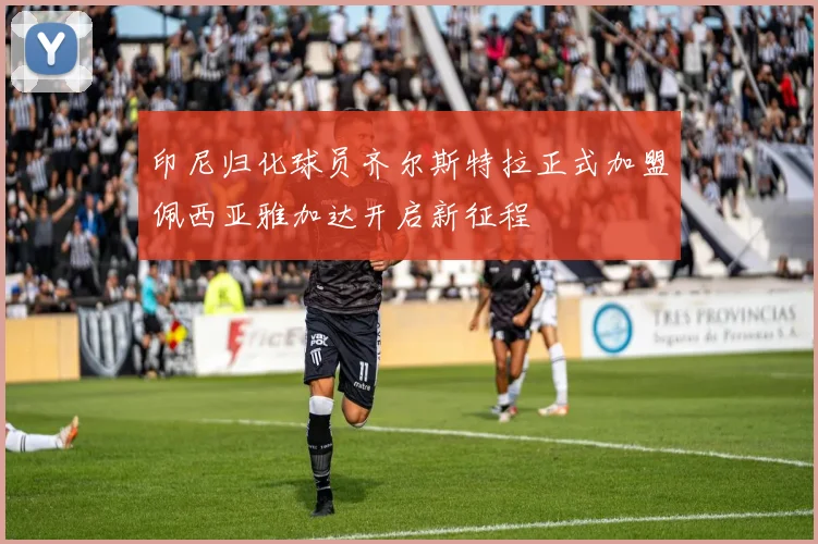 印尼归化球员齐尔斯特拉正式加盟佩西亚雅加达开启新征程
