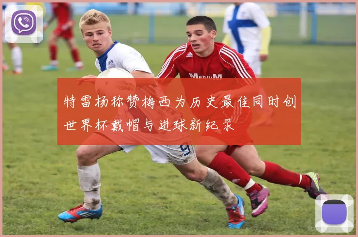 特雷杨称赞梅西为历史最佳同时创世界杯戴帽与进球新纪录