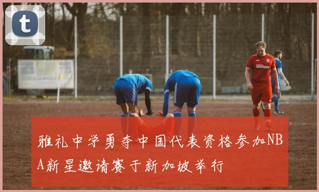 雅礼中学勇夺中国代表资格参加NBA新星邀请赛于新加坡举行