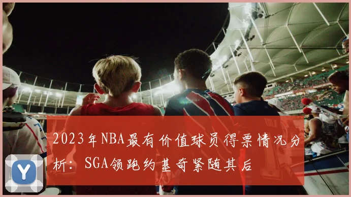 2023年NBA最有价值球员得票情况分析：SGA领跑约基奇紧随其后