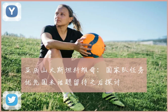 亚历山大斯坦科维奇：国家队任务优先国米话题留待之后探讨