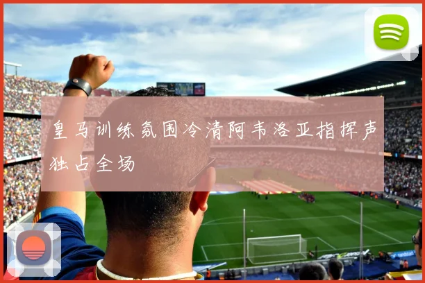 皇马训练氛围冷清阿韦洛亚指挥声独占全场
